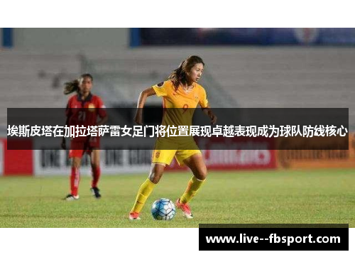 埃斯皮塔在加拉塔萨雷女足门将位置展现卓越表现成为球队防线核心