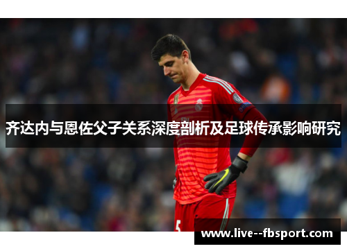齐达内与恩佐父子关系深度剖析及足球传承影响研究