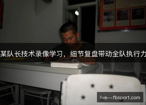 某队长技术录像学习,细节复盘带动全队执行力 某队长技术录像学习,细节复盘带动全队执行力